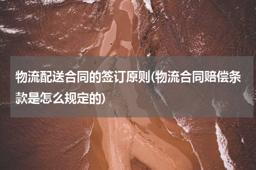 物流配送合同的签订原则(物流合同赔偿条款是怎么规定的)