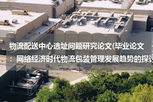 物流配送中心选址问题研究论文(毕业论文：网络经济时代物流包装管理发展趋势的探讨)