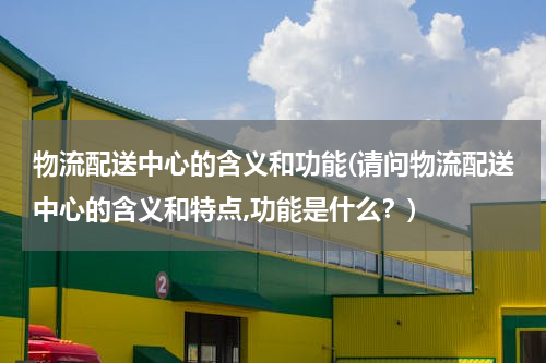 物流配送中心的含义和功能(请问物流配送中心的含义和特点,功能是什么？)
