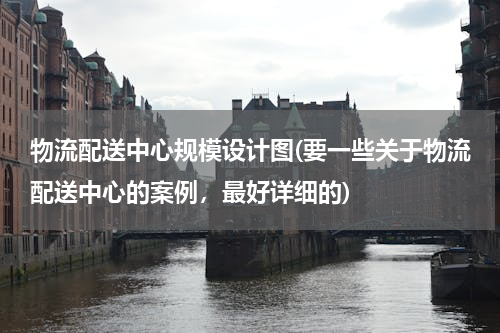 物流配送中心规模设计图(要一些关于物流配送中心的案例，最好详细的)