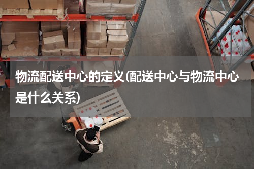 物流配送中心的定义(配送中心与物流中心是什么关系)