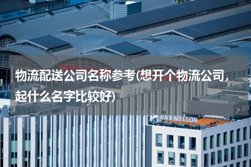 物流配送公司名称参考(想开个物流公司，起什么名字比较好)