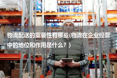 物流配送的重要性有哪些(物流在企业经营中的地位和作用是什么？)