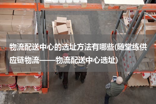 物流配送中心的选址方法有哪些(随堂练供应链物流——物流配送中心选址)
