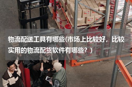 物流配送工具有哪些(市场上比较好，比较实用的物流配货软件有哪些？)