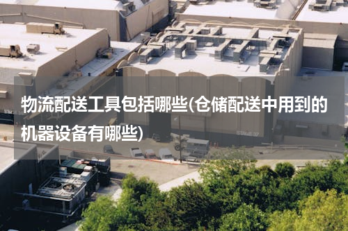 物流配送工具包括哪些(仓储配送中用到的机器设备有哪些)