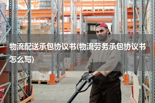 物流配送承包协议书(物流劳务承包协议书怎么写)