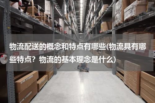 物流配送的概念和特点有哪些(物流具有哪些特点？物流的基本理念是什么)
