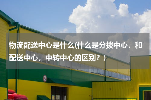 物流配送中心是什么(什么是分拨中心，和配送中心，中转中心的区别？)