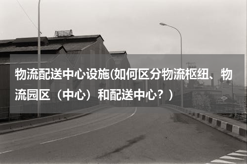 物流配送中心设施(如何区分物流枢纽、物流园区（中心）和配送中心？)