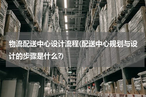 物流配送中心设计流程(配送中心规划与设计的步骤是什么?)