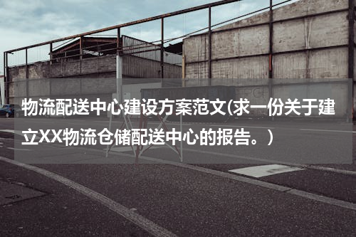 物流配送中心建设方案范文(求一份关于建立XX物流仓储配送中心的报告。)
