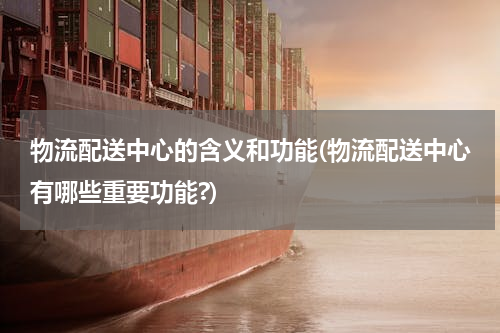 物流配送中心的含义和功能(物流配送中心有哪些重要功能?)
