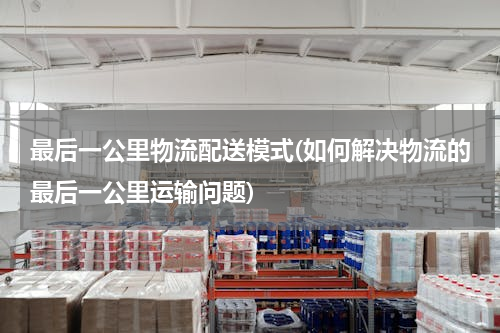最后一公里物流配送模式(如何解决物流的最后一公里运输问题)