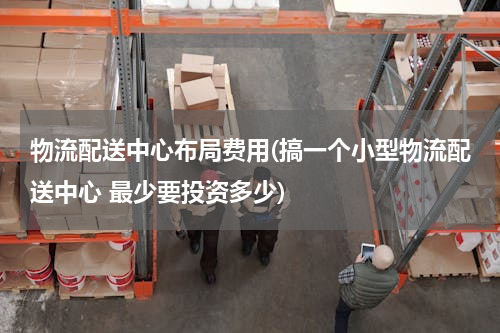 物流配送中心布局费用(搞一个小型物流配送中心 最少要投资多少)