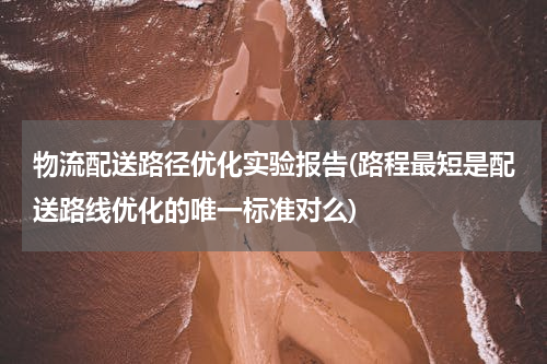 物流配送路径优化实验报告(路程最短是配送路线优化的唯一标准对么)
