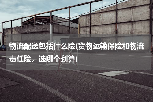 物流配送包括什么险(货物运输保险和物流责任险，选哪个划算)