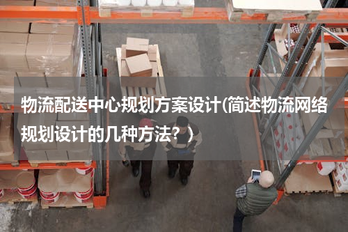 物流配送中心规划方案设计(简述物流网络规划设计的几种方法？)