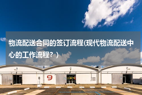物流配送合同的签订流程(现代物流配送中心的工作流程？)