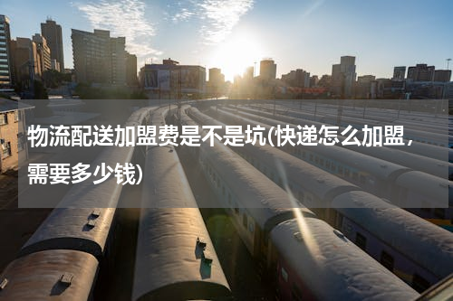 物流配送加盟费是不是坑(快递怎么加盟，需要多少钱)