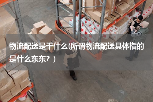 物流配送是干什么(所谓物流配送具体指的是什么东东？)