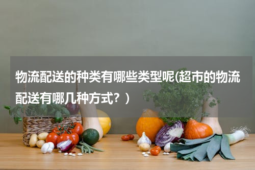 物流配送的种类有哪些类型呢(超市的物流配送有哪几种方式？)