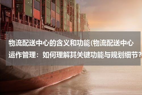 物流配送中心的含义和功能(物流配送中心运作管理：如何理解其关键功能与规划细节？)