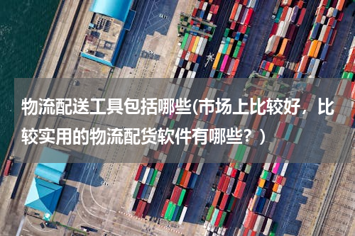 物流配送工具包括哪些(市场上比较好，比较实用的物流配货软件有哪些？)