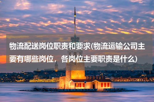 物流配送岗位职责和要求(物流运输公司主要有哪些岗位，各岗位主要职责是什么)