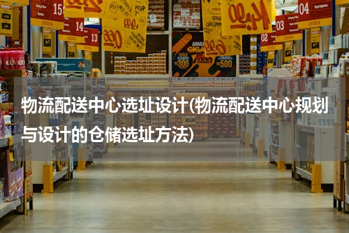 物流配送中心选址设计(物流配送中心规划与设计的仓储选址方法)