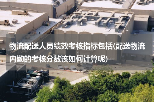 物流配送人员绩效考核指标包括(配送物流内勤的考核分数该如何计算呢)