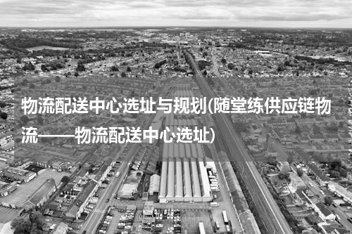 物流配送中心选址与规划(随堂练供应链物流——物流配送中心选址)
