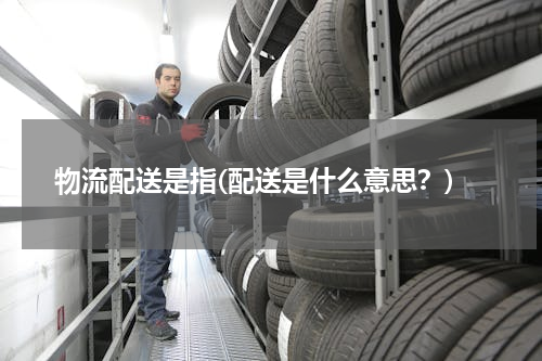 物流配送是指(配送是什么意思？)