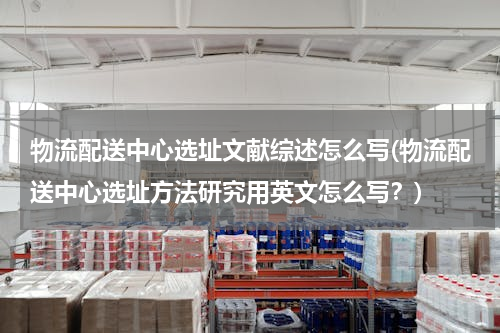 物流配送中心选址文献综述怎么写(物流配送中心选址方法研究用英文怎么写？)