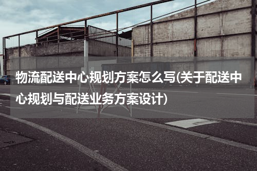 物流配送中心规划方案怎么写(关于配送中心规划与配送业务方案设计)