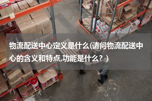 物流配送中心定义是什么(请问物流配送中心的含义和特点,功能是什么？)
