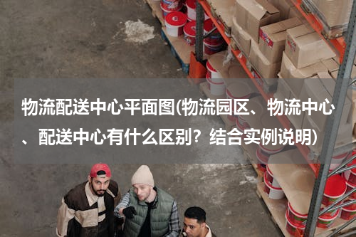 物流配送中心平面图(物流园区、物流中心、配送中心有什么区别？结合实例说明)