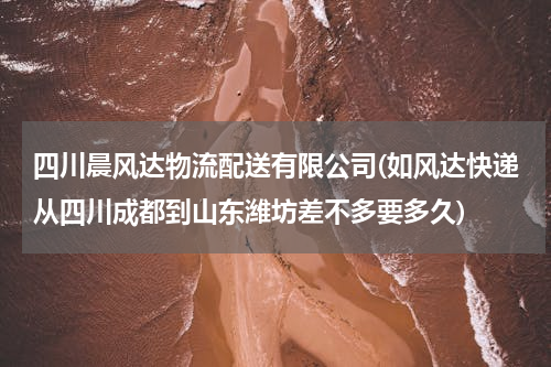 四川晨风达物流配送有限公司(如风达快递从四川成都到山东潍坊差不多要多久)