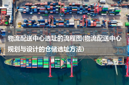 物流配送中心选址的流程图(物流配送中心规划与设计的仓储选址方法)