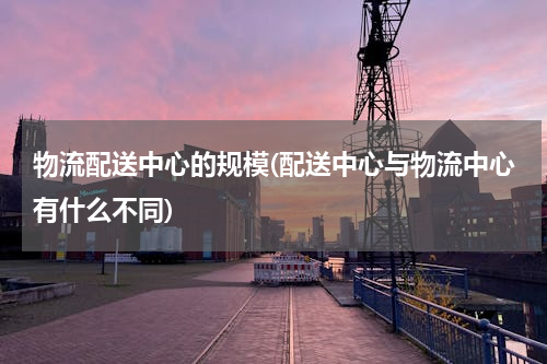 物流配送中心的规模(配送中心与物流中心有什么不同)