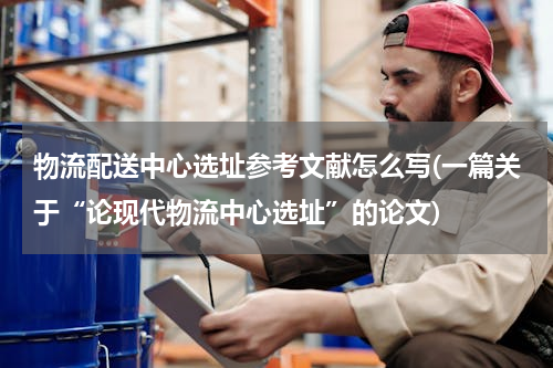 物流配送中心选址参考文献怎么写(一篇关于“论现代物流中心选址”的论文)