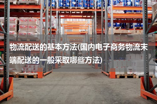 物流配送的基本方法(国内电子商务物流末端配送的一般采取哪些方法)