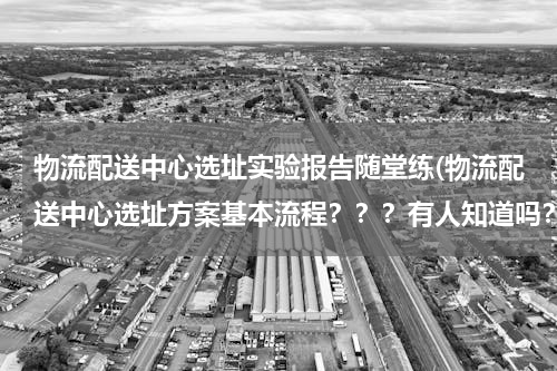 物流配送中心选址实验报告随堂练(物流配送中心选址方案基本流程？？？有人知道吗？)