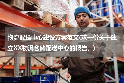 物流配送中心建设方案范文(求一份关于建立XX物流仓储配送中心的报告。)