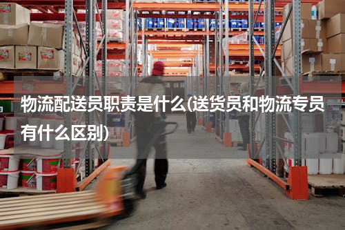 物流配送员职责是什么(送货员和物流专员有什么区别)