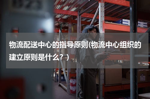 物流配送中心的指导原则(物流中心组织的建立原则是什么？)