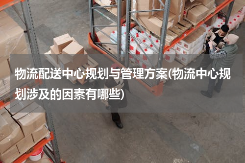 物流配送中心规划与管理方案(物流中心规划涉及的因素有哪些)