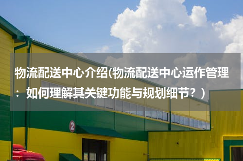 物流配送中心介绍(物流配送中心运作管理：如何理解其关键功能与规划细节？)