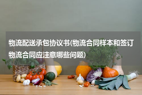 物流配送承包协议书(物流合同样本和签订物流合同应注意哪些问题)