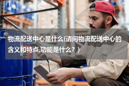 物流配送中心是什么(请问物流配送中心的含义和特点,功能是什么？)
